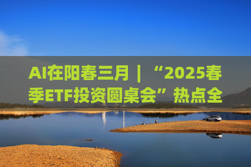 AI在阳春三月∣“2025春季ETF投资圆桌会”热点全解析 第1张 AI在阳春三月∣“2025春季ETF投资圆桌会”热点全解析 第1张
