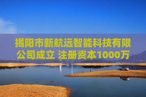 揭阳市新航远智能科技有限公司成立 注册资本1000万人民币