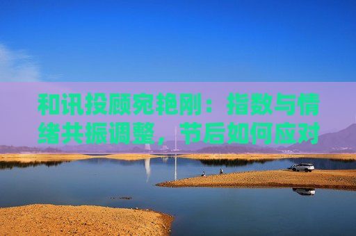 和讯投顾宛艳刚：指数与情绪共振调整，节后如何应对