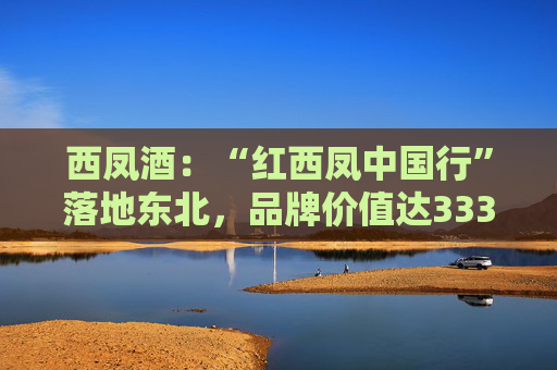 西凤酒：“红西凤中国行”落地东北，品牌价值达3336.83亿