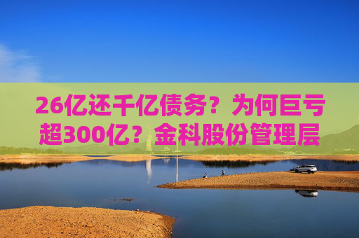 26亿还千亿债务？为何巨亏超300亿？金科股份管理层回应
