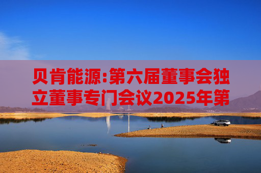 贝肯能源:第六届董事会独立董事专门会议2025年第一次会议决议