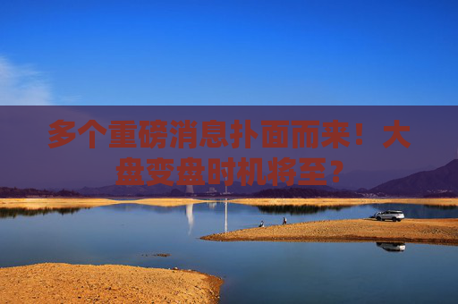 多个重磅消息扑面而来！大盘变盘时机将至？