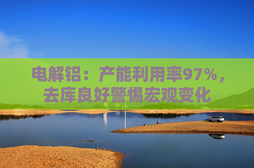 电解铝：产能利用率97%，去库良好警惕宏观变化