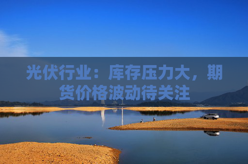 光伏行业：库存压力大，期货价格波动待关注