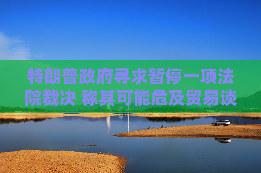 特朗普政府寻求暂停一项法院裁决 称其可能危及贸易谈判进展