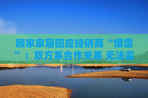 顾家家居回应经销商“爆雷”：双方系合作关系 无法监控预付款流向