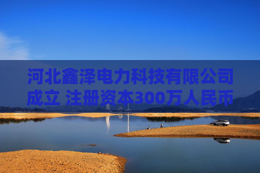 河北鑫泽电力科技有限公司成立 注册资本300万人民币