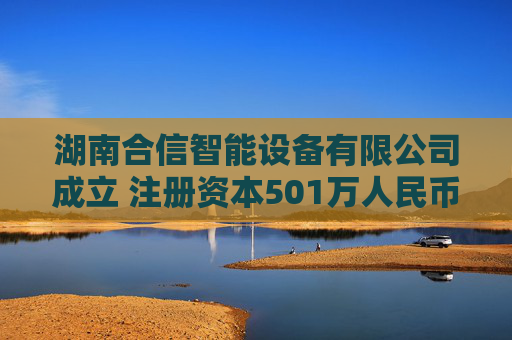 湖南合信智能设备有限公司成立 注册资本501万人民币