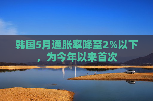 韩国5月通胀率降至2%以下，为今年以来首次