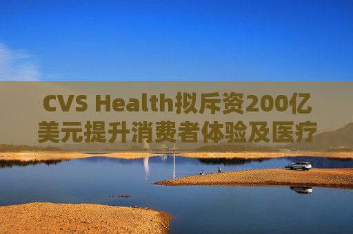 CVS Health拟斥资200亿美元提升消费者体验及医疗行业互操作性
