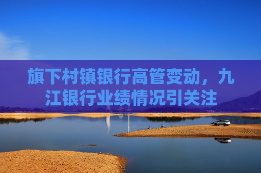 旗下村镇银行高管变动，九江银行业绩情况引关注