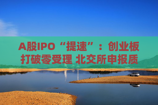 A股IPO“提速”：创业板打破零受理 北交所申报质量大幅提升