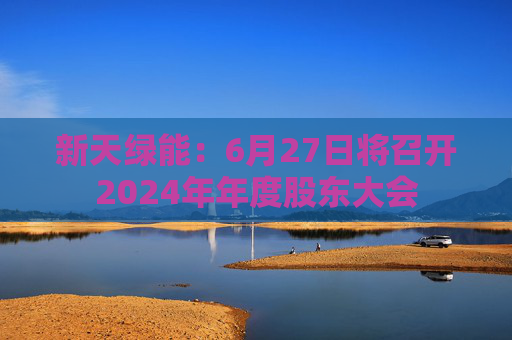 新天绿能：6月27日将召开2024年年度股东大会