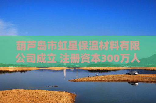 葫芦岛市虹星保温材料有限公司成立 注册资本300万人民币