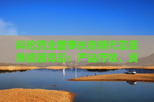 科伦药业董事长赤膊代言麦角硫因背后：产品疗效、资质争议不断 业绩高压下急需新故事？