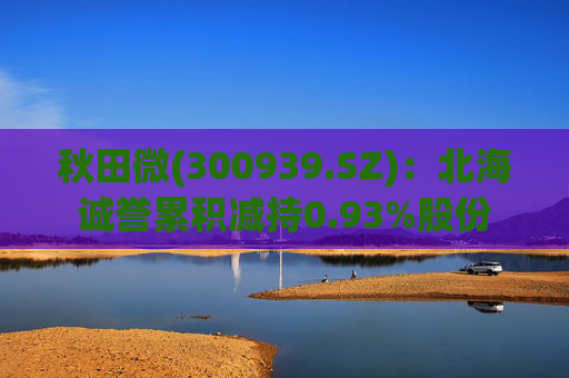 秋田微(300939.SZ)：北海诚誉累积减持0.93%股份