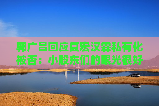 郭广昌回应复宏汉霖私有化被否：小股东们的眼光很好