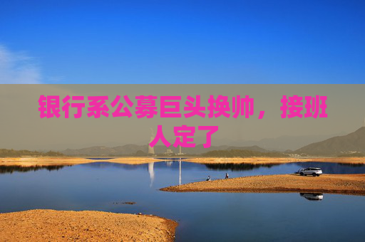 银行系公募巨头换帅，接班人定了