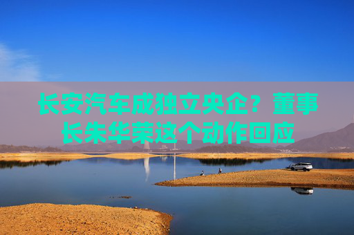 长安汽车成独立央企？董事长朱华荣这个动作回应
