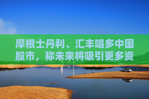 摩根士丹利、汇丰唱多中国股市，称未来将吸引更多资金流入