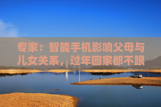 专家：智能手机影响父母与儿女关系，过年回家都不跟爹妈说话