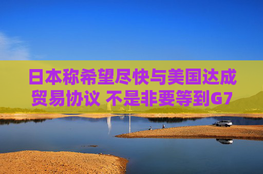 日本称希望尽快与美国达成贸易协议 不是非要等到G7峰会时