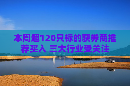 本周超120只标的获券商推荐买入 三大行业受关注