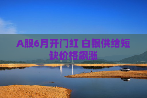 A股6月开门红 白银供给短缺价格飙涨