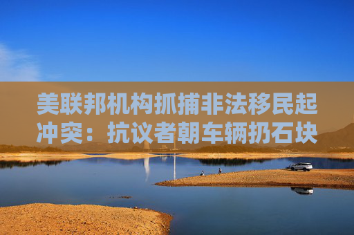 美联邦机构抓捕非法移民起冲突：抗议者朝车辆扔石块 街道上烟雾弥漫