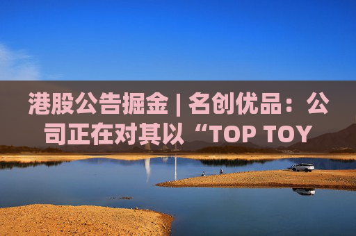 港股公告掘金 | 名创优品：公司正在对其以“TOP TOY”品牌运营的潮流玩具业务潜在分拆上市可能性进行初步评估