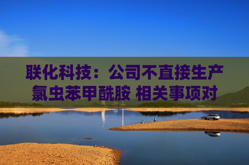 联化科技：公司不直接生产氯虫苯甲酰胺 相关事项对公司整体影响有限