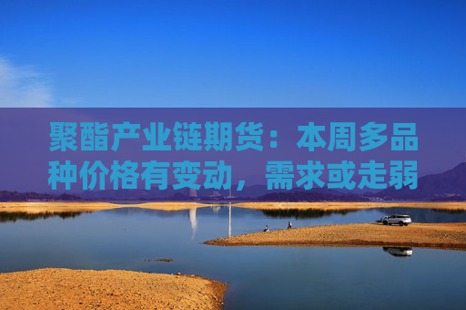 聚酯产业链期货：本周多品种价格有变动，需求或走弱