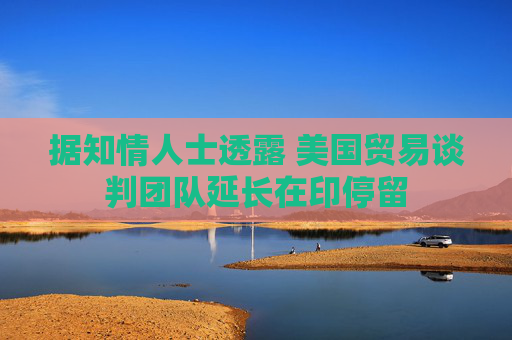 据知情人士透露 美国贸易谈判团队延长在印停留