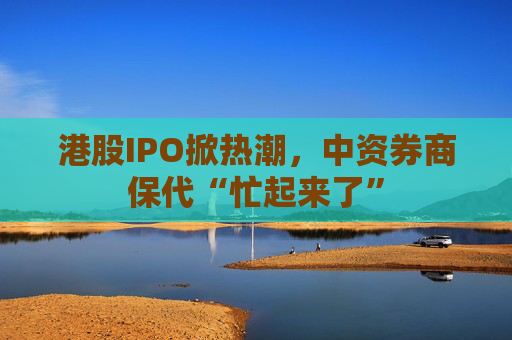 港股IPO掀热潮，中资券商保代“忙起来了”