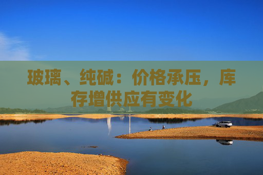 玻璃、纯碱：价格承压，库存增供应有变化