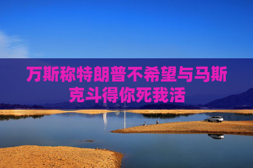 万斯称特朗普不希望与马斯克斗得你死我活