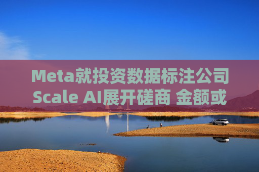 Meta就投资数据标注公司Scale AI展开磋商 金额或超100亿美元